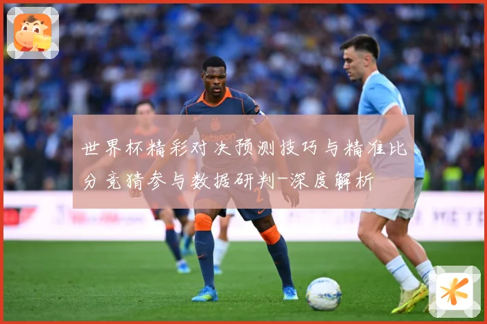 世界杯精彩对决预测技巧与精准比分竞猜参与数据研判-深度解析