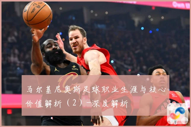 马尔基尼奥斯足球职业生涯与核心价值解析（2）-深度解析