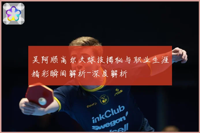 吴阿顺高尔夫球技揭秘与职业生涯精彩瞬间解析-深度解析