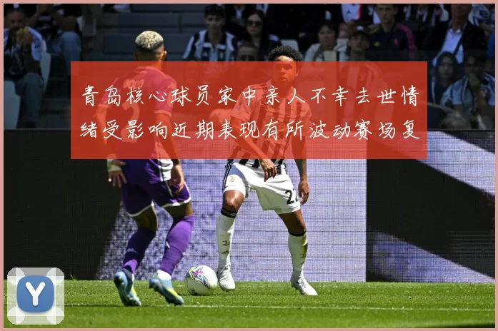 青岛核心球员家中亲人不幸去世情绪受影响近期表现有所波动赛场复盘-深度解析