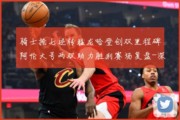 骑士抢七逆转猛龙哈登创双里程碑阿伦大号两双助力胜利赛场复盘-深度解析