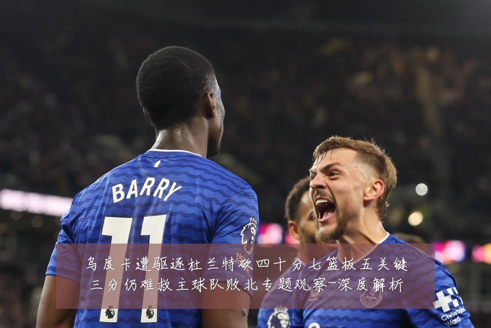 乌度卡遭驱逐杜兰特砍四十分七篮板五关键三分仍难救主球队败北专题观察-深度解析